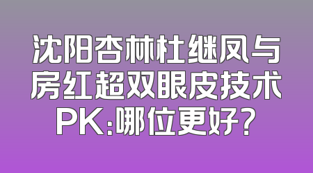 沈阳杏林杜继凤与房红超双眼皮技术PK：哪位更好？