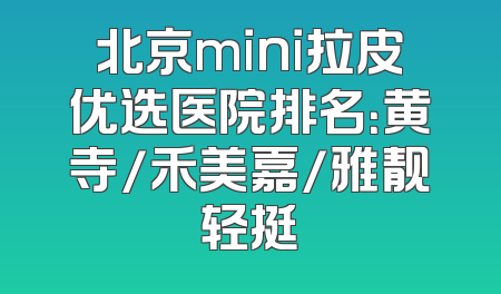 北京mini拉皮优选医院排名：黄寺/禾美嘉/雅靓轻挺