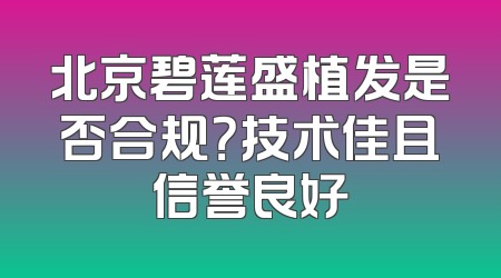 北京碧莲盛植发是否合规？技术佳且信誉良好