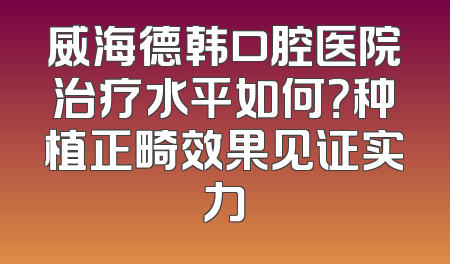 威海德韩口腔医院治疗水平如何？种植正畸效果见证实力
