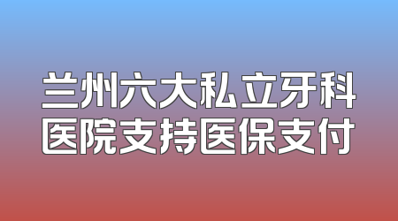 兰州六大私立牙科医院支持医保支付