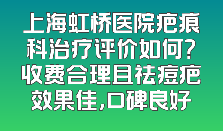 上海虹桥医院疤痕科治疗评价如何？收费合理且祛痘疤效果佳，口碑良好