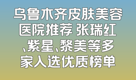 乌鲁木齐皮肤美容医院推荐 张瑞红、紫星、黎美等多家入选优质榜单