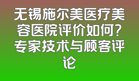 无锡施尔美医疗美容医院评价如何？专家技术与顾客评论