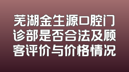 芜湖金生源口腔门诊部是否合法及顾客评价与价格情况