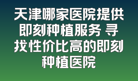 天津哪家医院提供即刻种植服务 寻找性价比高的即刻种植医院