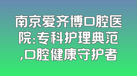 南京爱齐博口腔医院：专科护理典范，口腔健康守护者