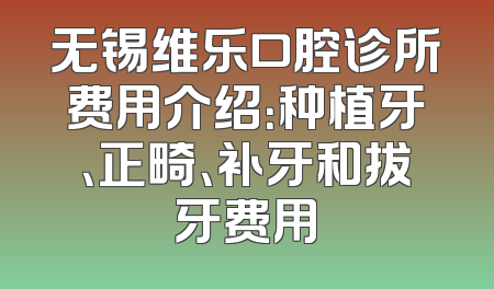 无锡维乐口腔诊所费用介绍：种植牙、正畸、补牙和拔牙费用