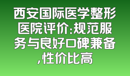 西安国际医学整形医院评价：规范服务与良好口碑兼备，性价比高