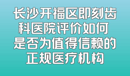 长沙开福区即刻齿科医院评价如何 是否为值得信赖的正规医疗机构
