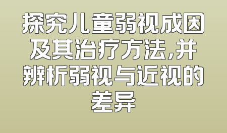 探究儿童弱视成因及其治疗方法，并辨析弱视与近视的差异