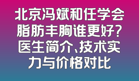 北京冯斌和任学会脂肪丰胸谁更好？医生简介、技术实力与价格对比