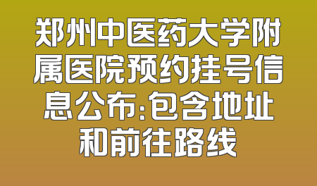 郑州中医药大学附属医院预约挂号信息公布：包含地址和前往路线