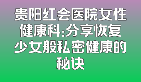 贵阳红会医院女性健康科：分享恢复少女般私密健康的秘诀