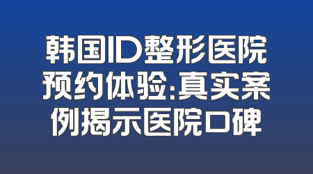 韩国ID整形医院预约体验：真实案例揭示医院口碑