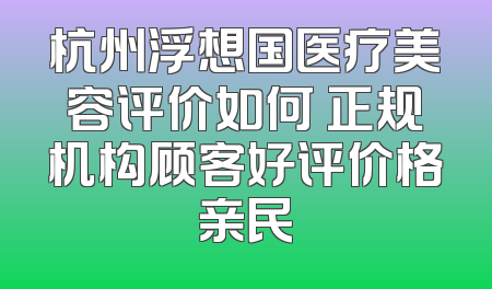杭州浮想国医疗美容评价如何 正规机构顾客好评价格亲民