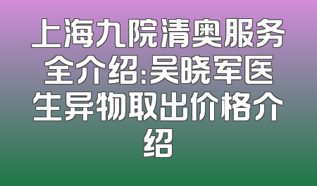 上海九院清奥服务全介绍：吴晓军医生异物取出价格介绍