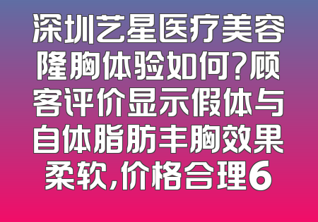 深圳艺星医疗美容隆胸体验如何？顾客评价显示假体与自体脂肪丰胸效果柔软，价格合理6