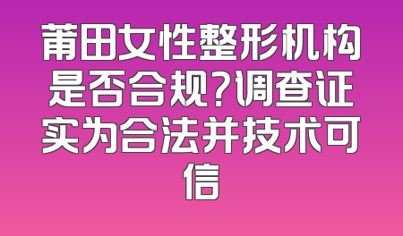 莆田女性整形机构是否合规？调查证实为合法并技术可信