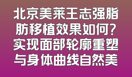 北京美莱王志强脂肪移植效果如何？实现面部轮廓重塑与身体曲线自然美