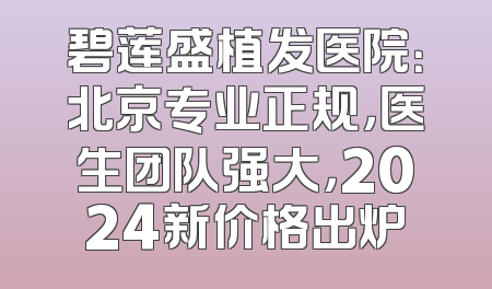 碧莲盛植发医院：北京专业正规，医生团队强大，2024新价格出炉