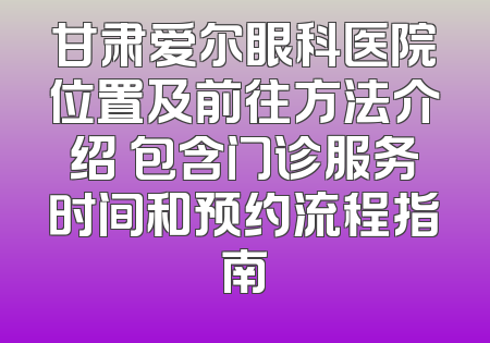 甘肃爱尔眼科医院位置及前往方法介绍 包含门诊服务时间和预约流程指南
