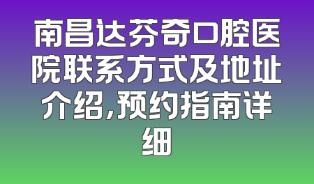 南昌达芬奇口腔医院联系方式及地址介绍，预约指南详细