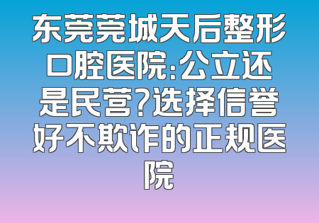 东莞莞城天后整形口腔医院：公立还是民营？选择信誉好不欺诈的正规医院