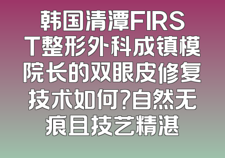 韩国清潭FIRST整形外科成镇模院长的双眼皮修复技术如何？自然无痕且技艺精湛