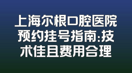 上海尔根口腔医院预约挂号指南：技术佳且费用合理