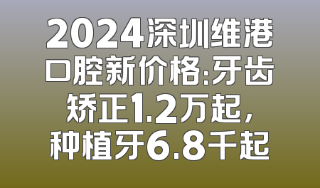 2024深圳维港口腔新价格：牙齿矫正1.2万起，种植牙6.8千起