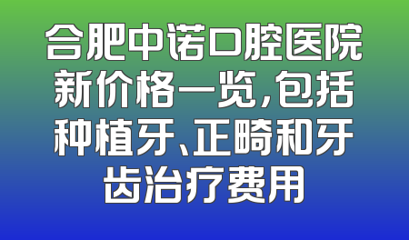 合肥中诺口腔医院新价格一览，包括种植牙、正畸和牙齿治疗费用