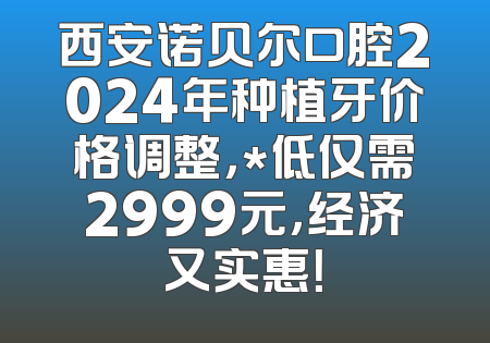 西安诺贝尔口腔2024年种植牙价格调整，*低仅需2999元，经济又实惠！