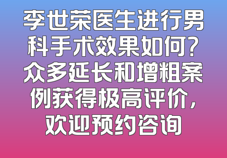 李世荣医生进行男科手术效果如何？众多延长和增粗案例获得极高评价，欢迎预约咨询