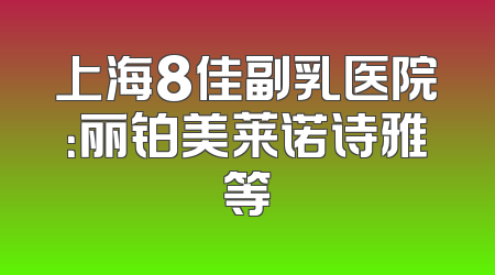 上海8佳副乳医院：丽铂美莱诺诗雅等