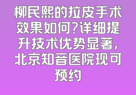 柳民熙的拉皮手术效果如何？详细提升技术优势显著，北京知音医院现可预约