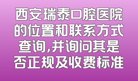 西安瑞泰口腔医院的位置和联系方式查询，并询问其是否正规及收费标准