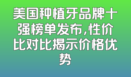 美国种植牙品牌十强榜单发布，性价比对比揭示价格优势