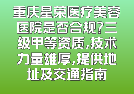 重庆星荣医疗美容医院是否合规？三级甲等资质，技术力量雄厚，提供地址及交通指南