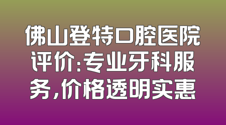 佛山登特口腔医院评价：专业牙科服务，价格透明实惠