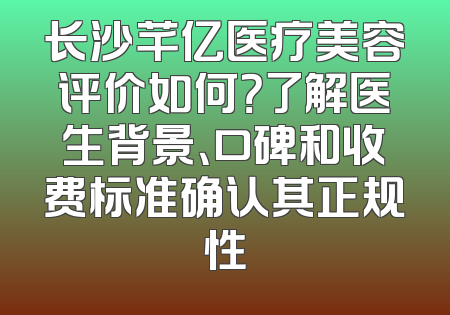 长沙芊亿医疗美容评价如何？了解医生背景、口碑和收费标准确认其正规性