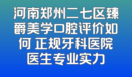 河南郑州二七区臻爵美学口腔评价如何 正规牙科医院医生专业实力