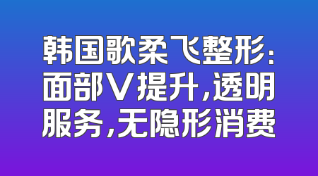 韩国歌柔飞整形：面部V提升，透明服务，无隐形消费