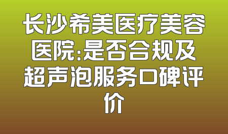 长沙希美医疗美容医院：是否合规及超声泡服务口碑评价