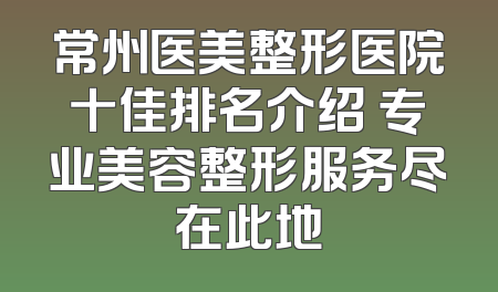 常州医美整形医院十佳排名介绍 专业美容整形服务尽在此地