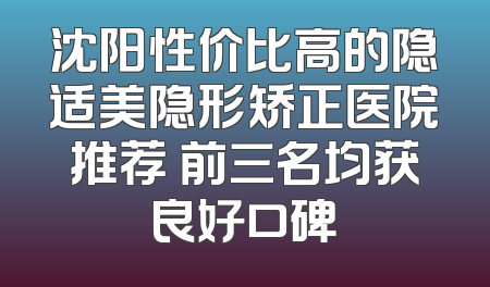 沈阳性价比高的隐适美隐形矫正医院推荐 前三名均获良好口碑
