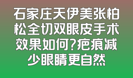 石家庄天伊美张柏松全切双眼皮手术效果如何？疤痕减少眼睛更自然