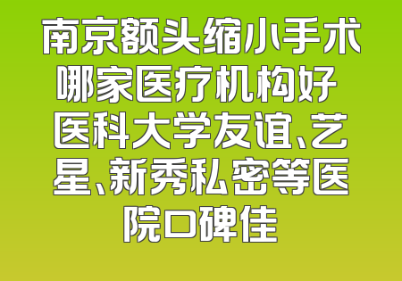 南京额头缩小手术哪家医疗机构好 医科大学友谊、艺星、新秀私密等医院口碑佳