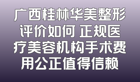 广西桂林华美整形评价如何 正规医疗美容机构手术费用公正值得信赖