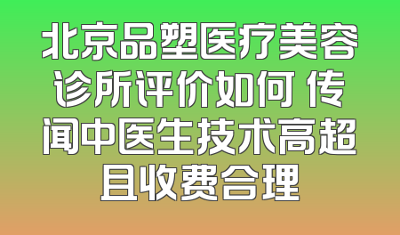北京品塑医疗美容诊所评价如何 传闻中医生技术高超且收费合理